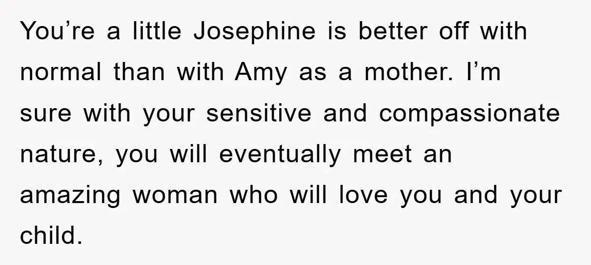 You’re a little Josephine is better off with normal than with Amy as a mother. I’m sure with your sensitive and compassionate nature, you will eventually meet an amazing woman...