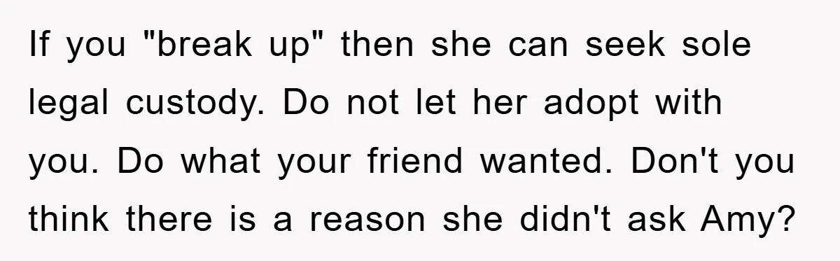 If you "break up" then she can seek sole legal custody. Do not let her adopt with you. Do what your friend wanted. Don't you think there is a reason...