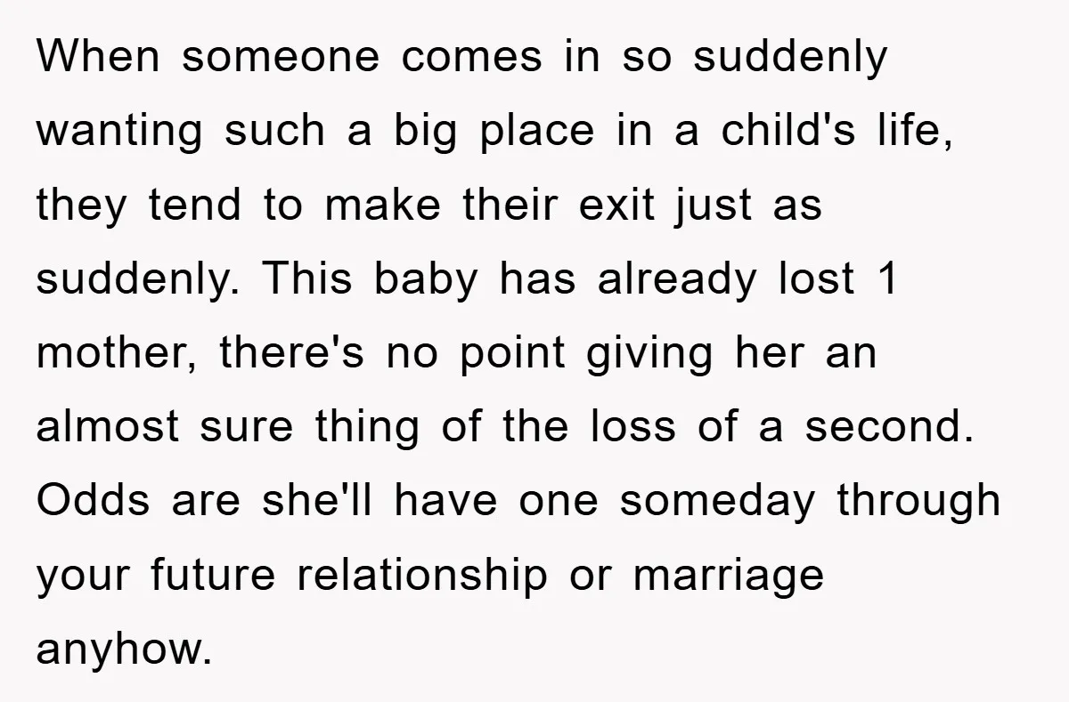 When someone comes in so suddenly wanting such a big place in a child's life, they tend to make their exit just as suddenly. This baby has already lost 1...