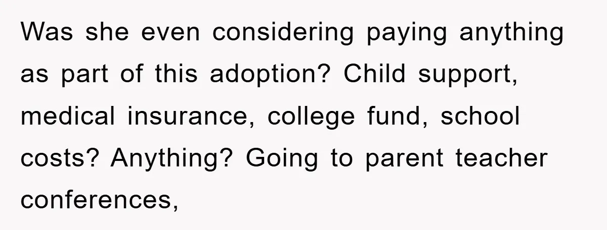 Was she even considering paying anything as part of this adoption? Child support, medical insurance, college fund, school costs? Anything? Going to parent teacher conferences,