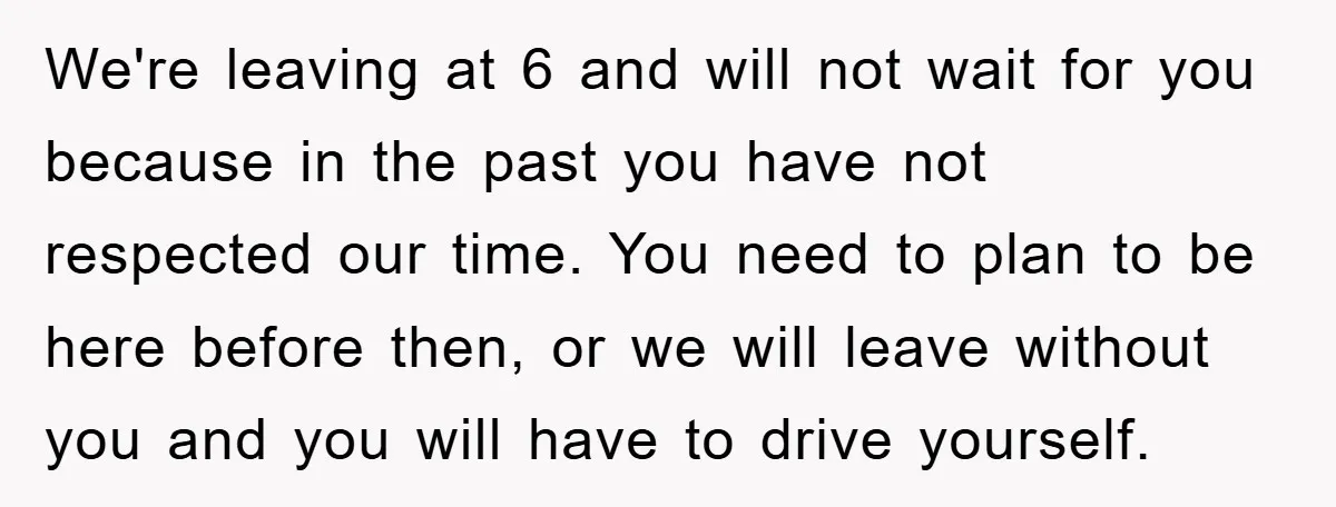 We're leaving at 6 and will not wait for you because in the past you have not respected our time. You need to plan to be here before then, or...