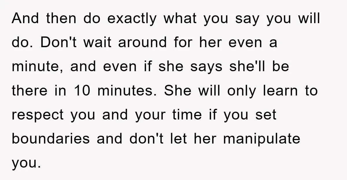 And then do exactly what you say you will do. Don't wait around for her even a minute, and even if she says she'll be there in 10 minutes. She...