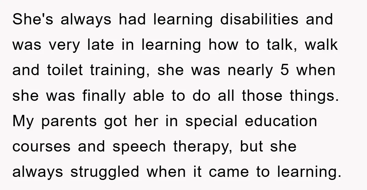 She's always had learning disabilities and was very late in learning how to talk, walk and toilet training, she was nearly 5 when she was finally able to do all...