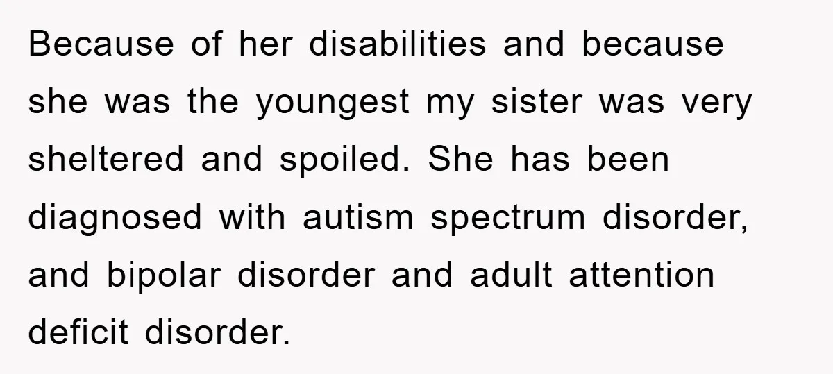Because of her disabilities and because she was the youngest my sister was very sheltered and spoiled. She has been diagnosed with autism spectrum disorder, and bipolar disorder and adult...
