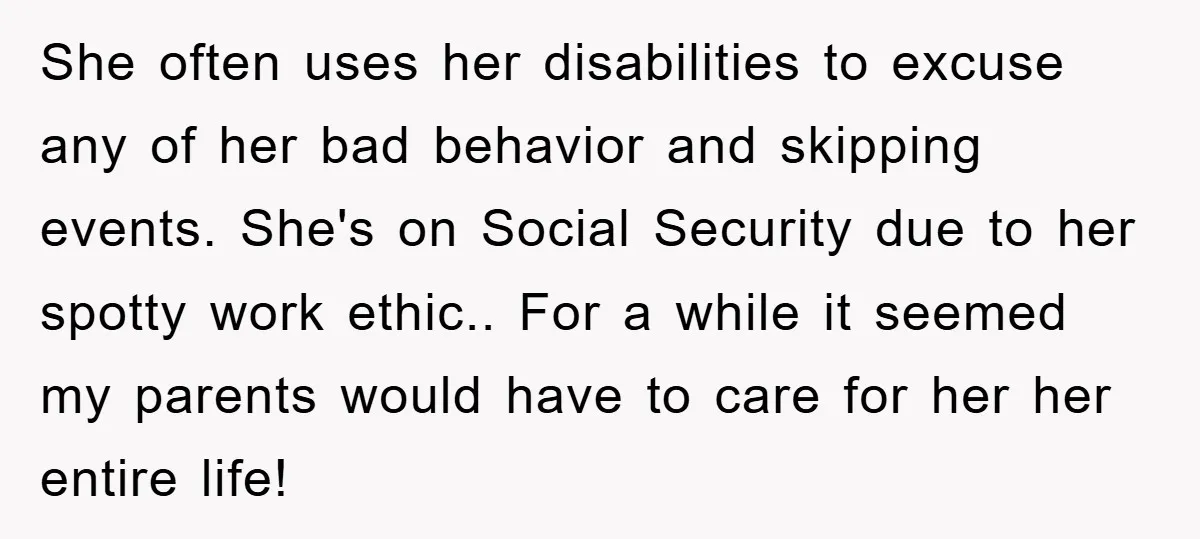 She often uses her disabilities to excuse any of her bad behavior and skipping events. She's on Social Security due to her spotty work ethic.. For a while it seemed...