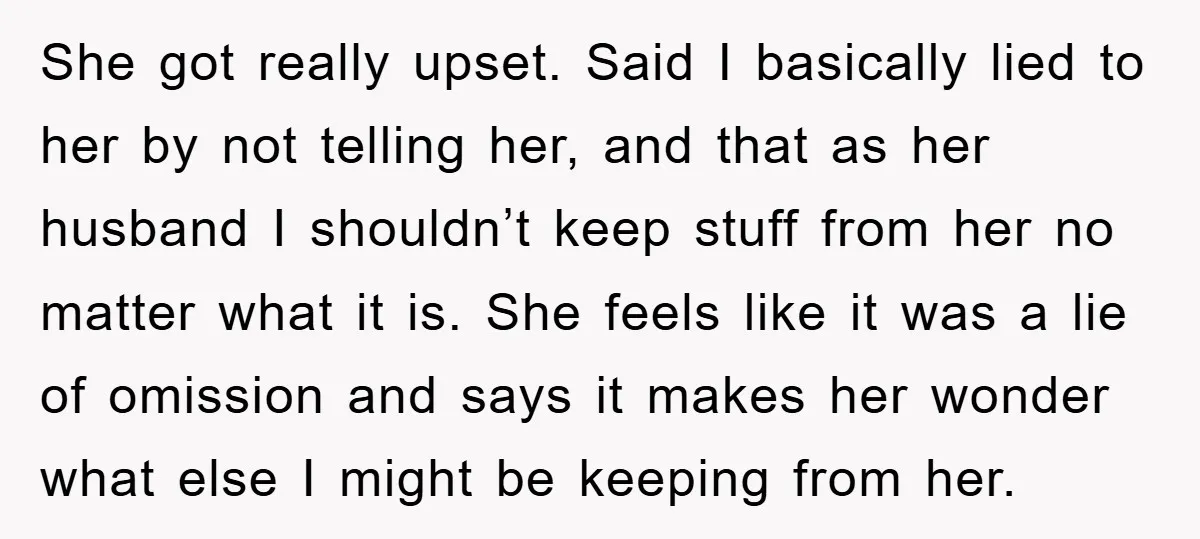 She got really upset. Said I basically lied to her by not telling her, and that as her husband I shouldn’t keep stuff from her no matter what it is....