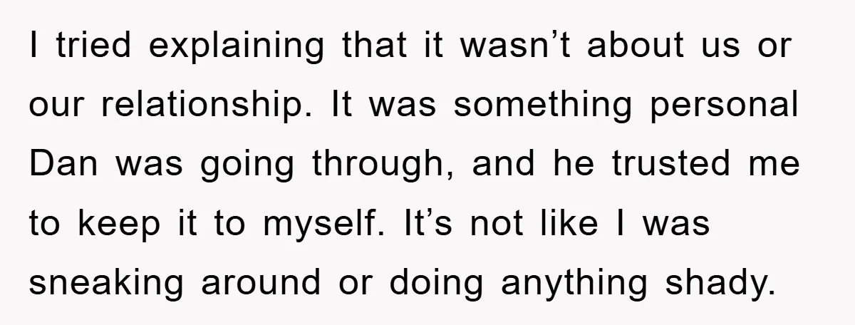 I tried explaining that it wasn’t about us or our relationship. It was something personal Dan was going through, and he trusted me to keep it to myself. It’s not...
