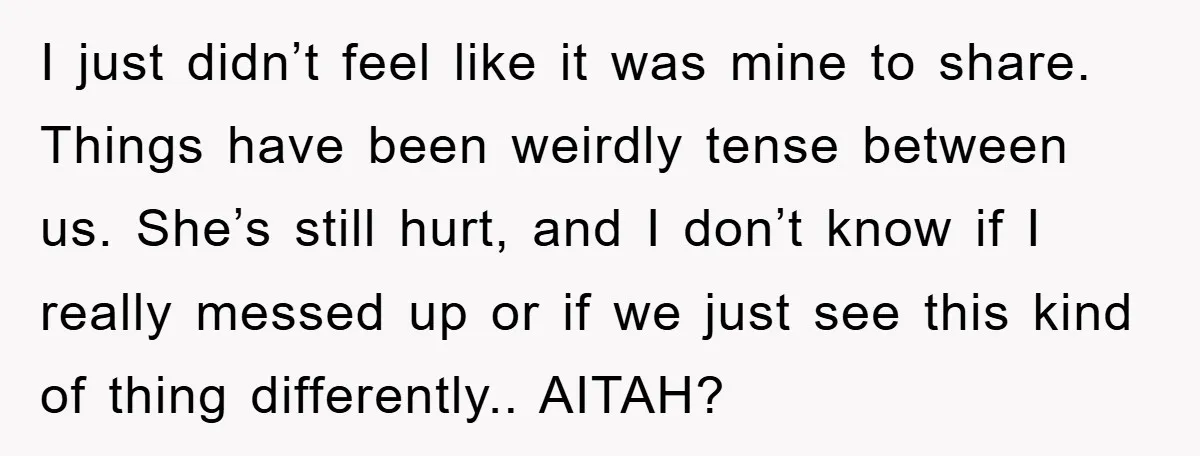 I just didn’t feel like it was mine to share. Things have been weirdly tense between us. She’s still hurt, and I don’t know if I really messed up or...