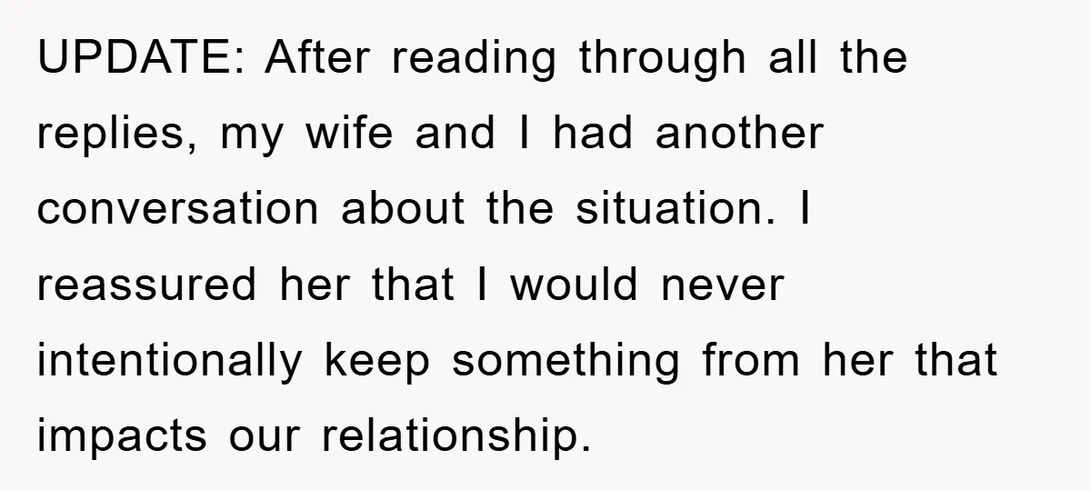 UPDATE: After reading through all the replies, my wife and I had another conversation about the situation. I reassured her that I would never intentionally keep something from her that...