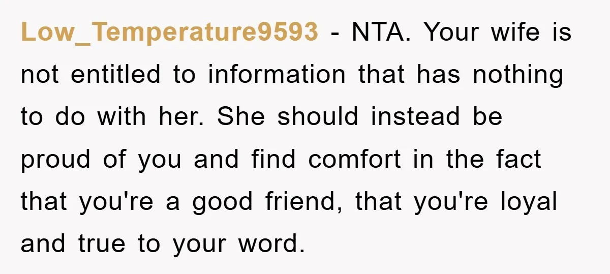 Low_Temperature9593 − NTA. Your wife is not entitled to information that has nothing to do with her. She should instead be proud of you and find comfort in the fact...
