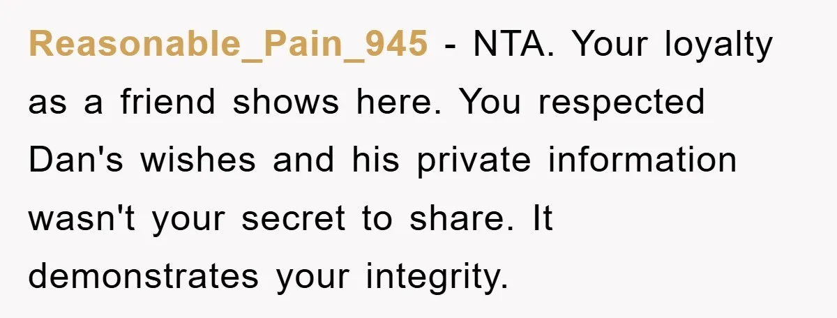 Reasonable_Pain_945 − NTA. Your loyalty as a friend shows here. You respected Dan's wishes and his private information wasn't your secret to share. It demonstrates your integrity.