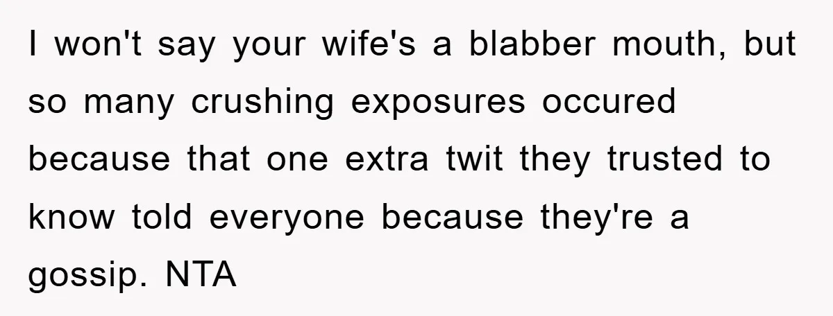 I won't say your wife's a blabber mouth, but so many crushing exposures occured because that one extra twit they trusted to know told everyone because they're a gossip. NTA