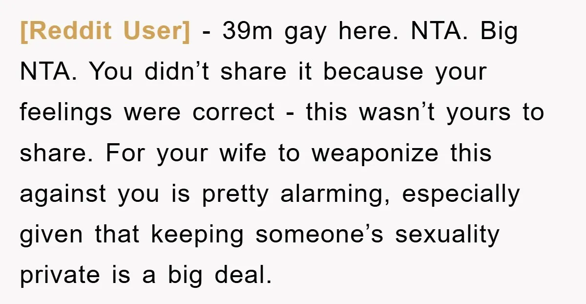 [Reddit User] − 39m gay here. NTA. Big NTA. You didn’t share it because your feelings were correct - this wasn’t yours to share. For your wife to weaponize this...
