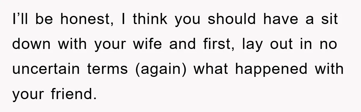 I’ll be honest, I think you should have a sit down with your wife and first, lay out in no uncertain terms (again) what happened with your friend.