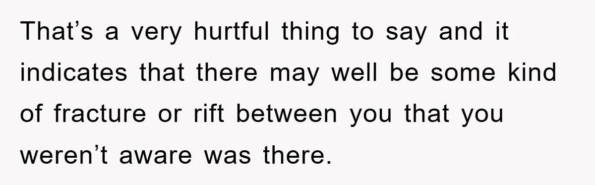 That’s a very hurtful thing to say and it indicates that there may well be some kind of fracture or rift between you that you weren’t aware was there.