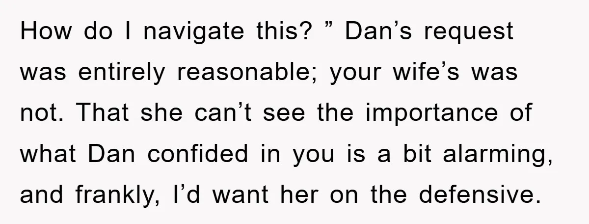 How do I navigate this? ” Dan’s request was entirely reasonable; your wife’s was not. That she can’t see the importance of what Dan confided in you is a bit...
