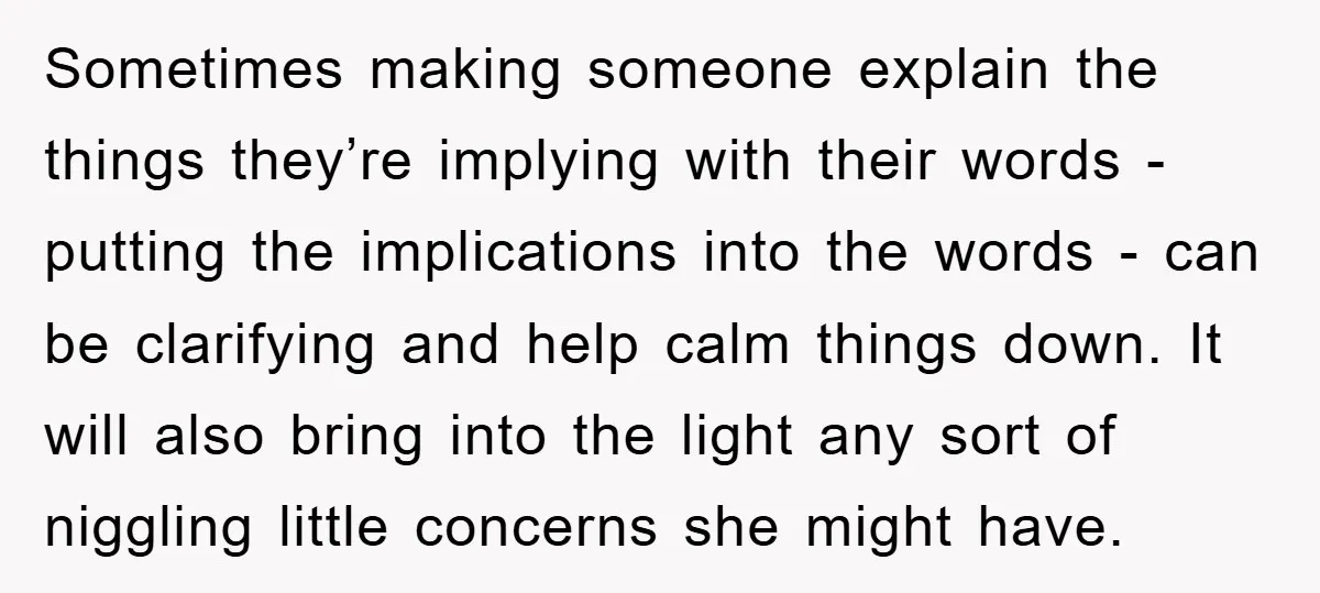 Sometimes making someone explain the things they’re implying with their words - putting the implications into the words - can be clarifying and help calm things down. It will also...