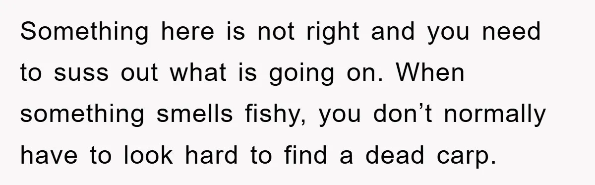 Something here is not right and you need to suss out what is going on. When something smells fishy, you don’t normally have to look hard to find a dead...