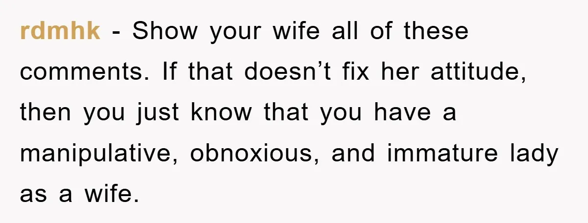 rdmhk − Show your wife all of these comments. If that doesn’t fix her attitude, then you just know that you have a manipulative, obnoxious, and immature lady as a...