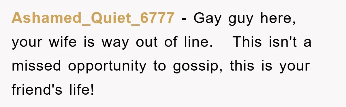 Ashamed_Quiet_6777 − Gay guy here, your wife is way out of line.   This isn't a missed opportunity to gossip, this is your friend's life!