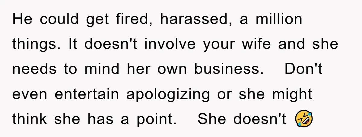 He could get fired, harassed, a million things. It doesn't involve your wife and she needs to mind her own business. Don't even entertain apologizing or she might think she...