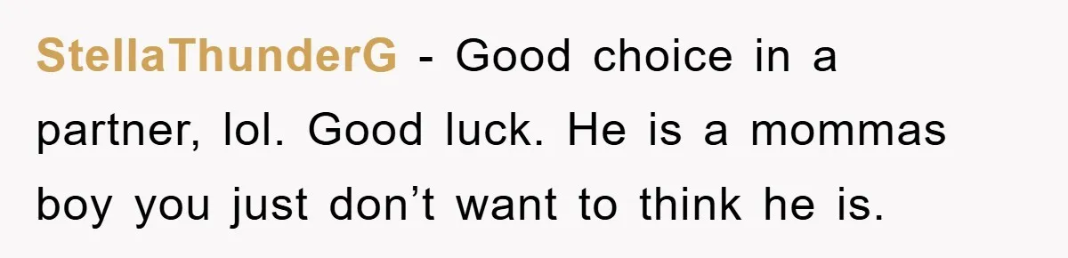 StellaThunderG − Good choice in a partner, lol. Good luck. He is a mommas boy you just don’t want to think he is.