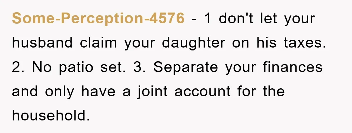 Some-Perception-4576 − 1 don't let your husband claim your daughter on his taxes. 2. No patio set. 3. Separate your finances and only have a joint account for the household.