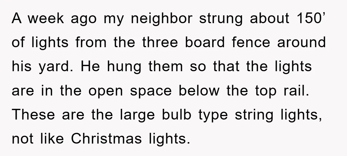 A week ago my neighbor strung about 150’ of lights from the three board fence around his yard. He hung them so that the lights are in the open space...