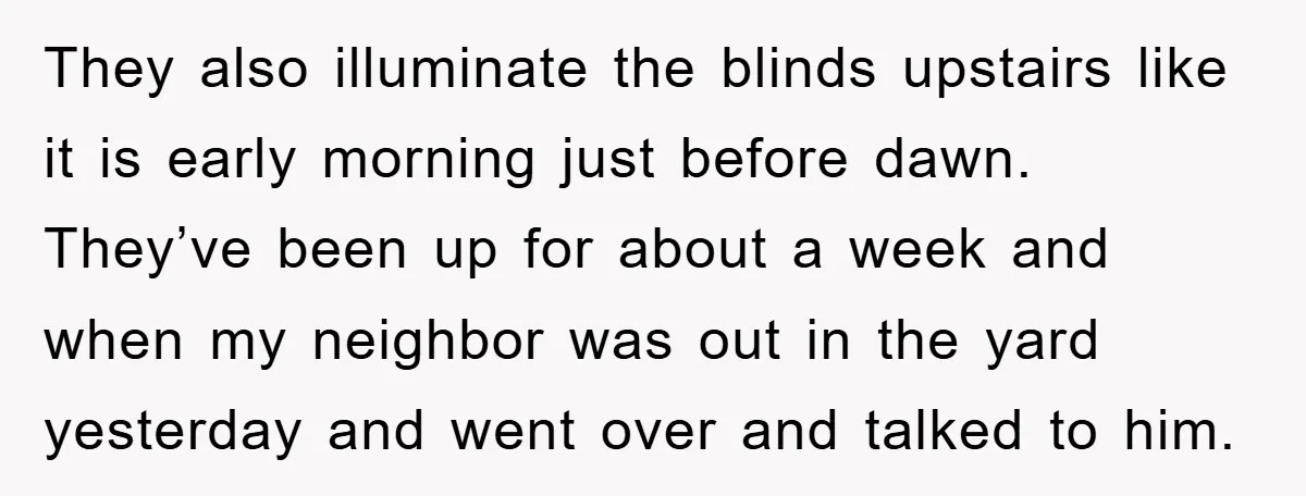They also illuminate the blinds upstairs like it is early morning just before dawn. They’ve been up for about a week and when my neighbor was out in the yard...