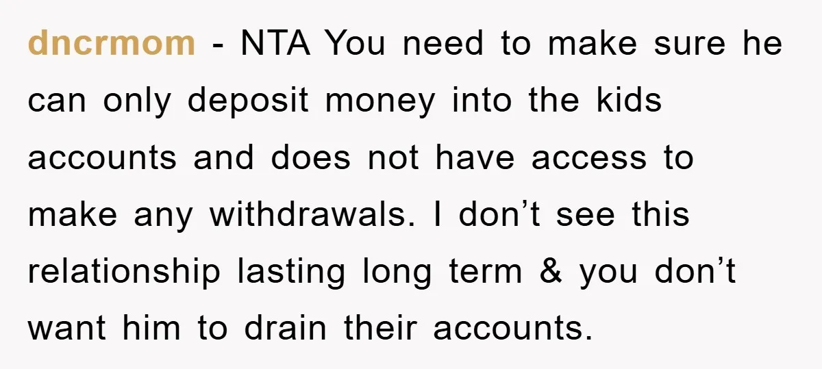 dncrmom − NTA You need to make sure he can only deposit money into the kids accounts and does not have access to make any withdrawals. I don’t see this...