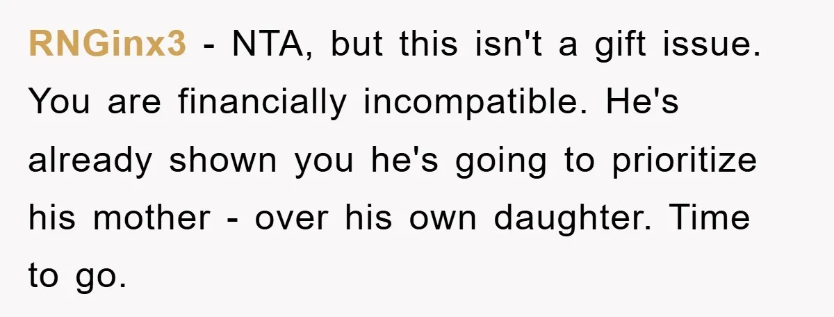 RNGinx3 − NTA, but this isn't a gift issue. You are financially incompatible. He's already shown you he's going to prioritize his mother - over his own daughter. Time to...