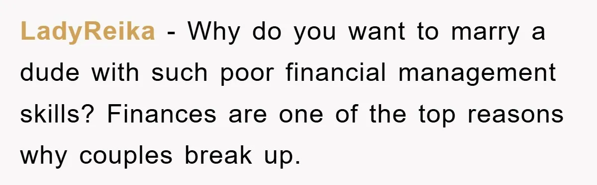LadyReika − Why do you want to marry a dude with such poor financial management skills? Finances are one of the top reasons why couples break up.