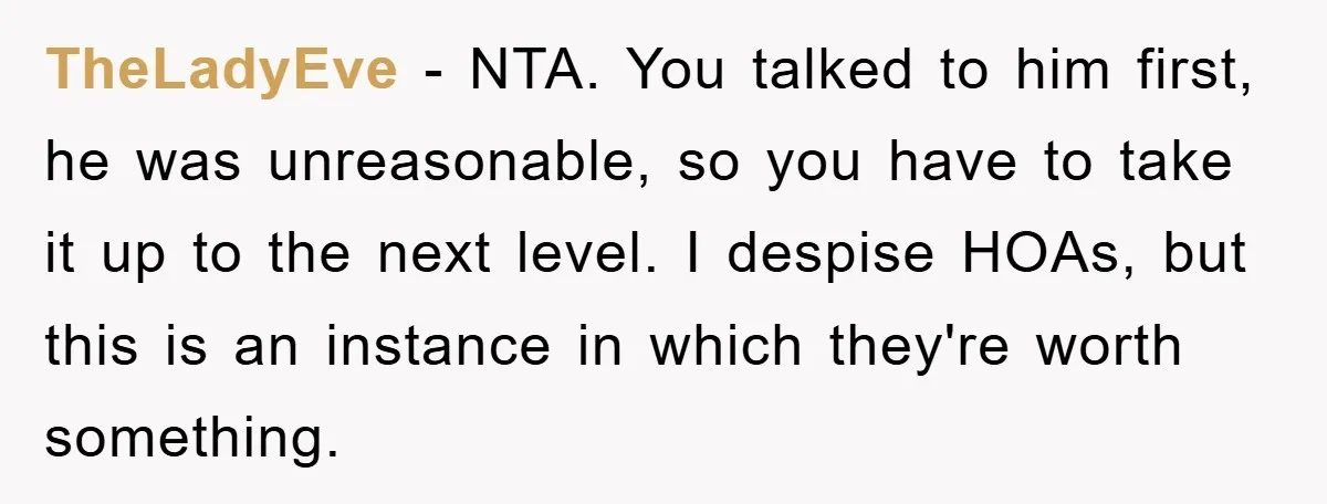 TheLadyEve − NTA. You talked to him first, he was unreasonable, so you have to take it up to the next level. I despise HOAs, but this is an instance...