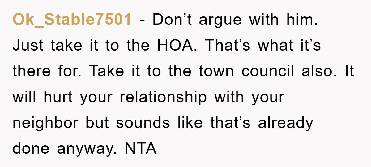 Ok_Stable7501 − Don’t argue with him. Just take it to the HOA. That’s what it’s there for. Take it to the town council also. It will hurt your relationship with...