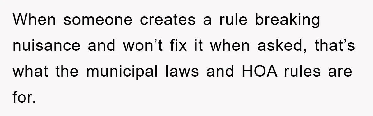 When someone creates a rule breaking nuisance and won’t fix it when asked, that’s what the municipal laws and HOA rules are for.
