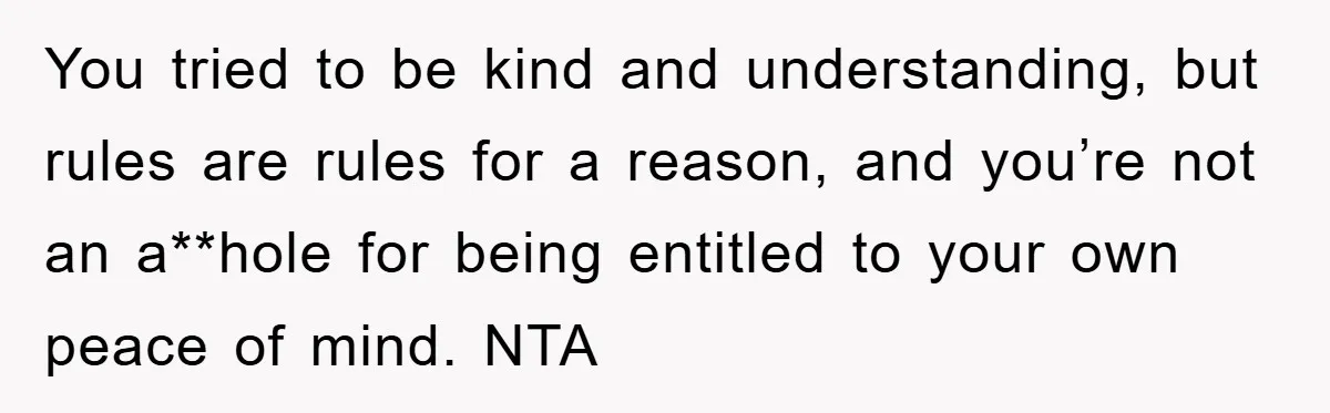 You tried to be kind and understanding, but rules are rules for a reason, and you’re not an a**hole for being entitled to your own peace of mind. NTA
