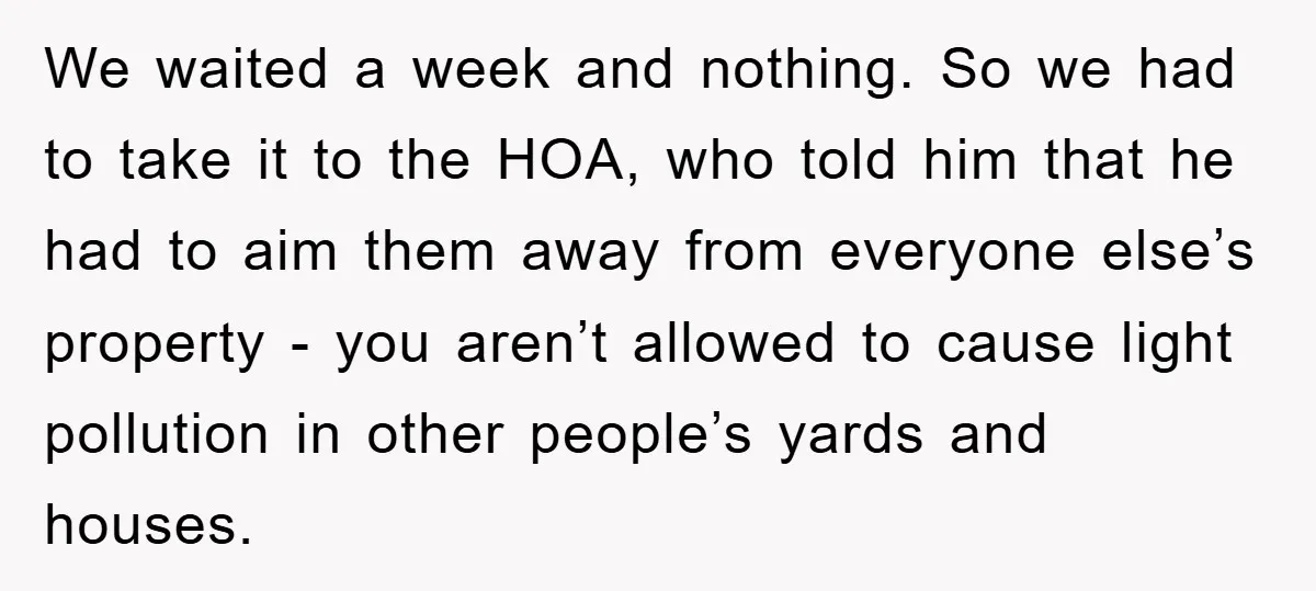We waited a week and nothing. So we had to take it to the HOA, who told him that he had to aim them away from everyone else’s property -...
