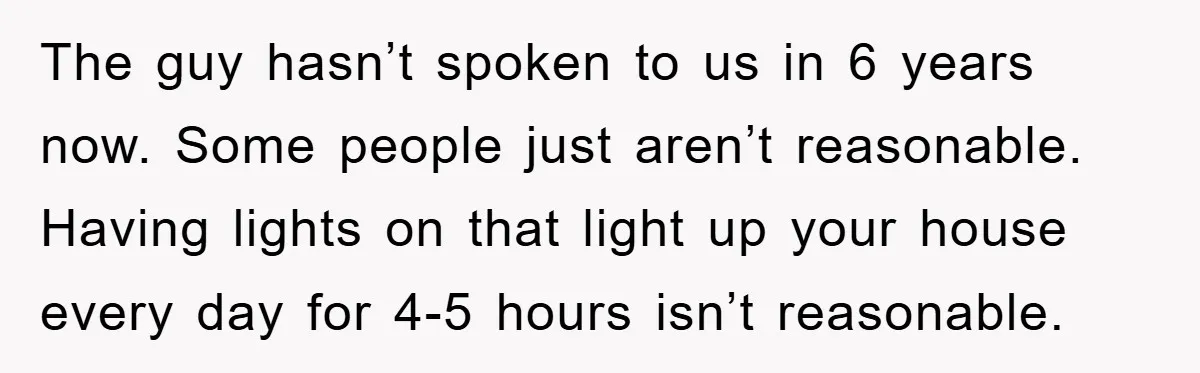 The guy hasn’t spoken to us in 6 years now. Some people just aren’t reasonable. Having lights on that light up your house every day for 4-5 hours isn’t reasonable.