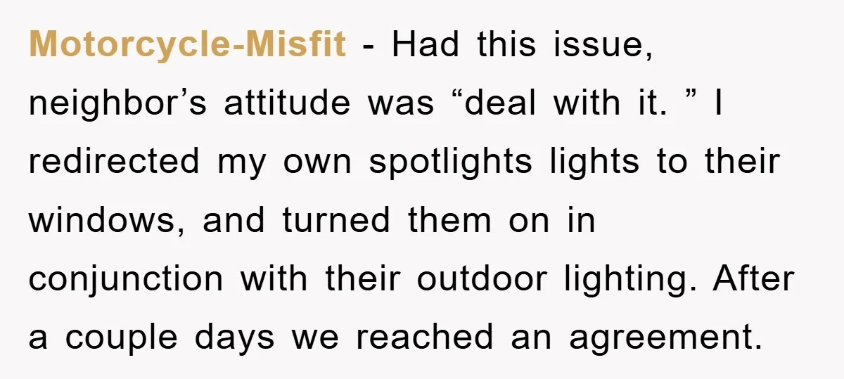 Motorcycle-Misfit − Had this issue, neighbor’s attitude was “deal with it. ” I redirected my own spotlights lights to their windows, and turned them on in conjunction with their outdoor...
