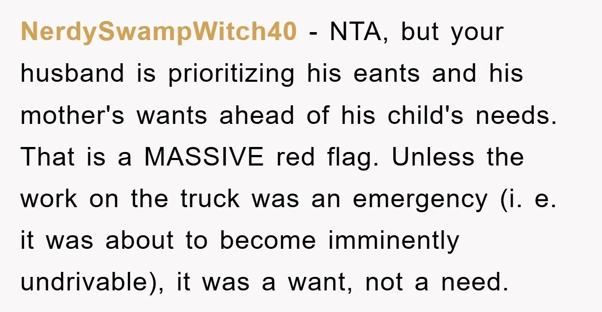 NerdySwampWitch40 − NTA, but your husband is prioritizing his eants and his mother's wants ahead of his child's needs. That is a MASSIVE red flag. Unless the work on the...