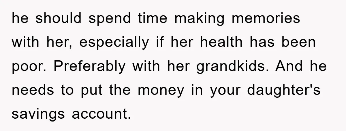 he should spend time making memories with her, especially if her health has been poor. Preferably with her grandkids. And he needs to put the money in your daughter's savings...
