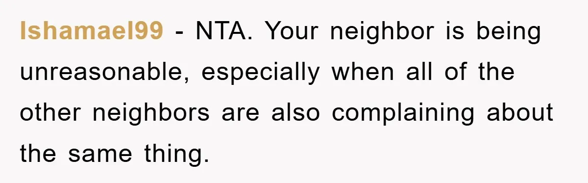 Ishamael99 − NTA. Your neighbor is being unreasonable, especially when all of the other neighbors are also complaining about the same thing.