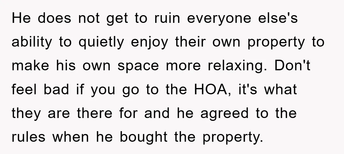 He does not get to ruin everyone else's ability to quietly enjoy their own property to make his own space more relaxing. Don't feel bad if you go to the...