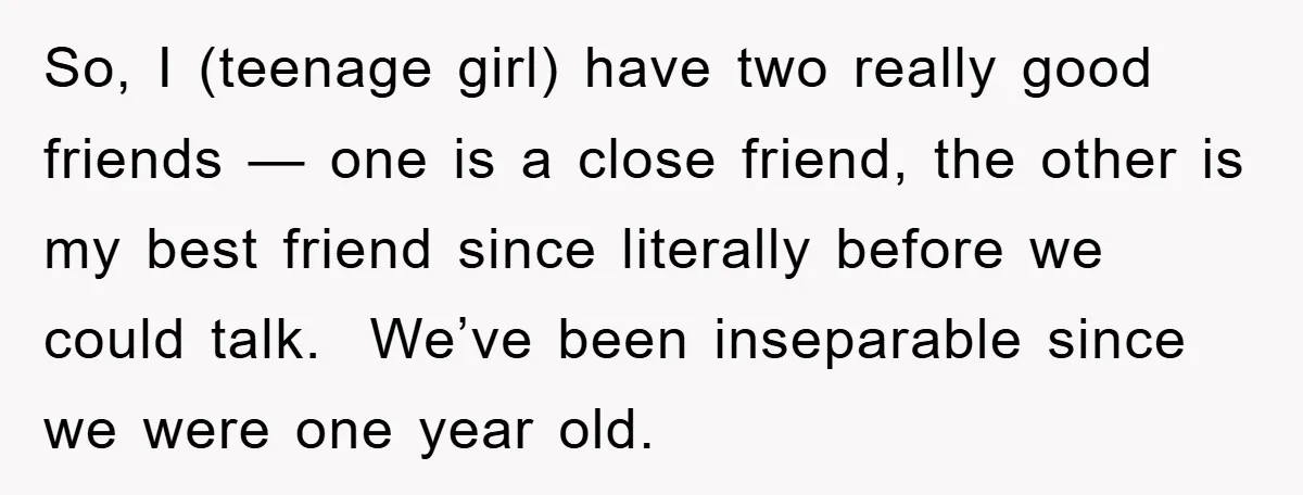 So, I (teenage girl) have two really good friends — one is a close friend, the other is my best friend since literally before we could talk. We’ve been inseparable...
