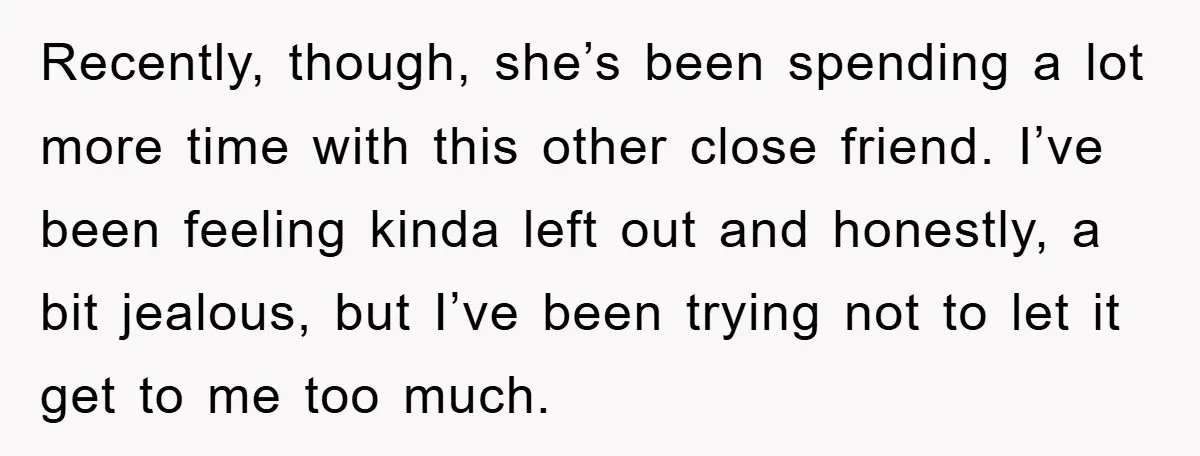 Recently, though, she’s been spending a lot more time with this other close friend. I’ve been feeling kinda left out and honestly, a bit jealous, but I’ve been trying not...