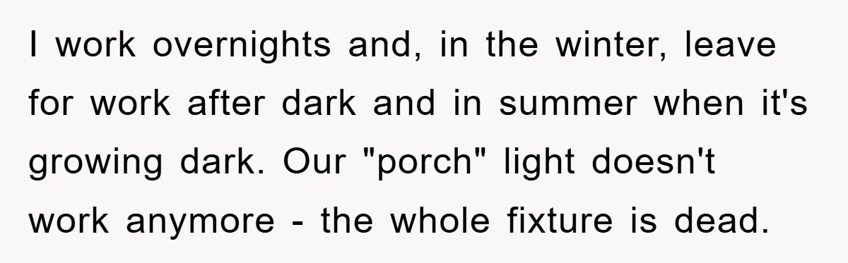 I work overnights and, in the winter, leave for work after dark and in summer when it's growing dark. Our "porch" light doesn't work anymore - the whole fixture is...