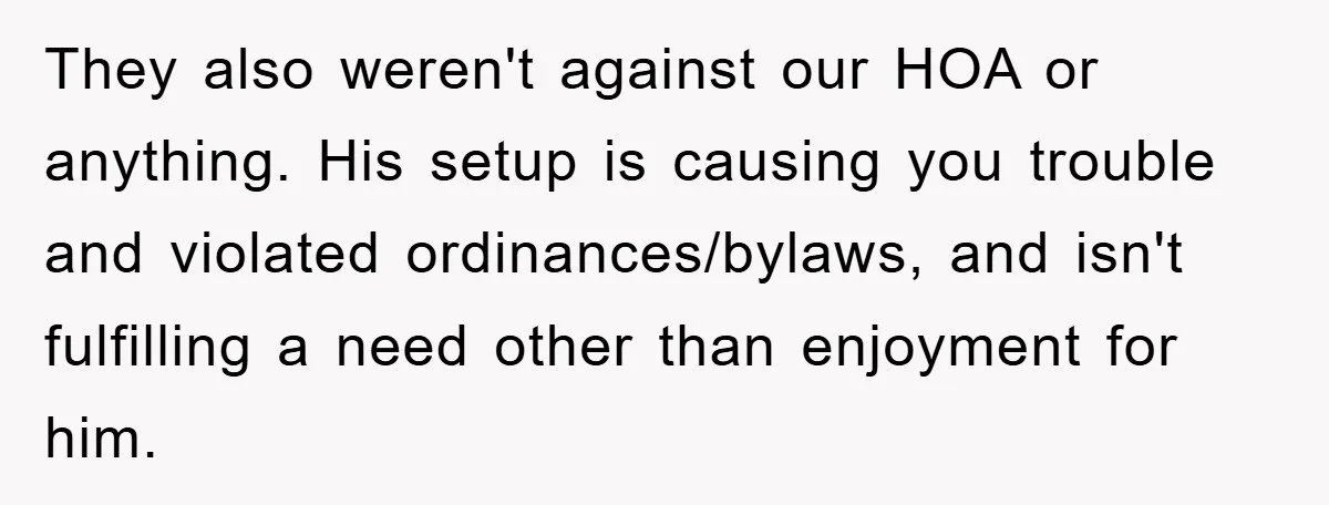They also weren't against our HOA or anything. His setup is causing you trouble and violated ordinances/bylaws, and isn't fulfilling a need other than enjoyment for him.