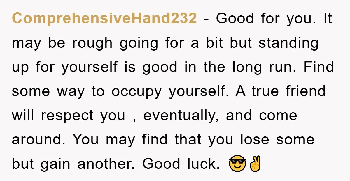 ComprehensiveHand232 − Good for you. It may be rough going for a bit but standing up for yourself is good in the long run. Find some way to occupy yourself....