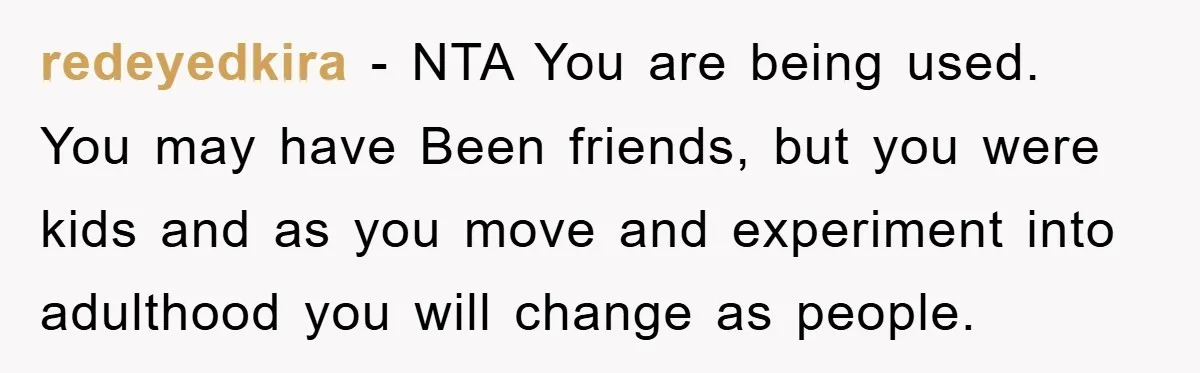 redeyedkira − NTA You are being used. You may have Been friends, but you were kids and as you move and experiment into adulthood you will change as people.