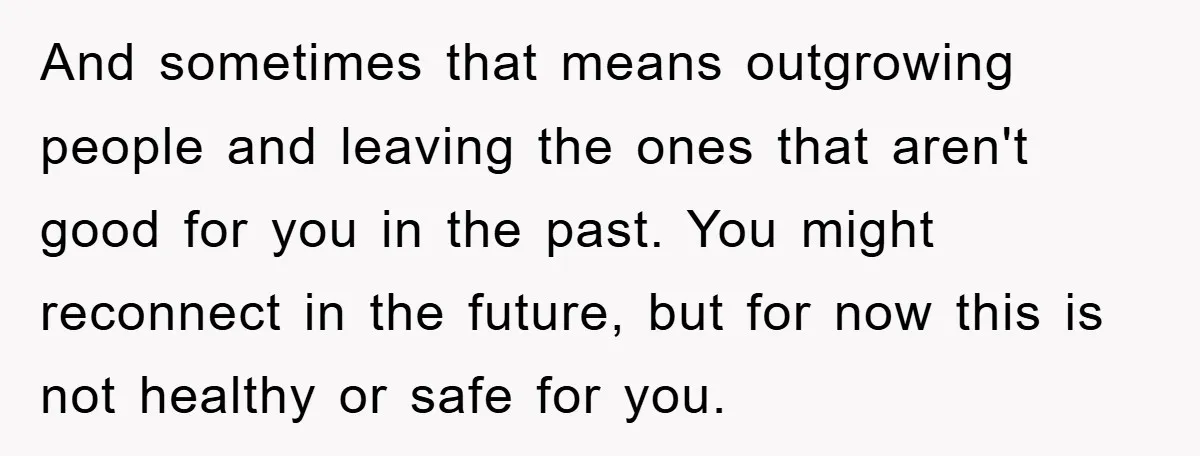 And sometimes that means outgrowing people and leaving the ones that aren't good for you in the past. You might reconnect in the future, but for now this is not...